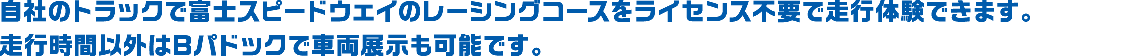 自社のトラックで富士スピードウェイのレーシングコースをライセンス不要で走行体験できます。走行時間以外はBパドックで車両展示も可能です。